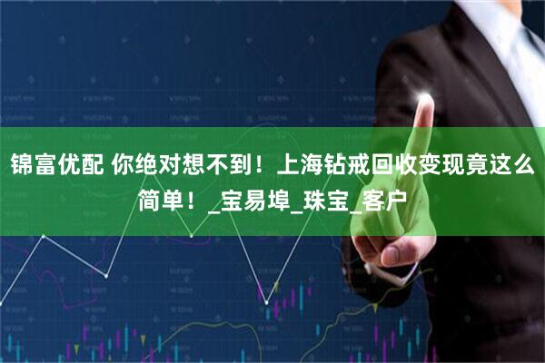 锦富优配 你绝对想不到！上海钻戒回收变现竟这么简单！_宝易埠_珠宝_客户
