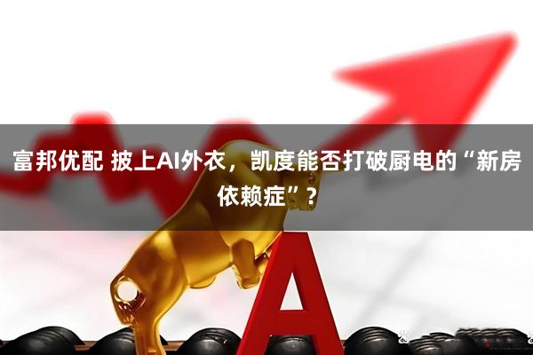 富邦优配 披上AI外衣,凯度能否打破厨电的“新房依赖症”?