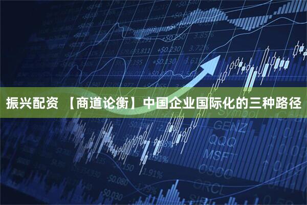 振兴配资 【商道论衡】中国企业国际化的三种路径