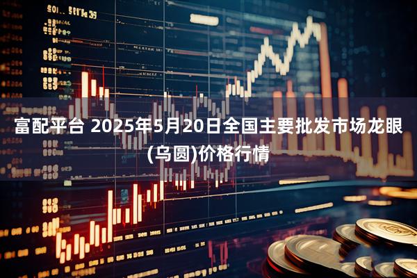富配平台 2025年5月20日全国主要批发市场龙眼(乌圆)价格行情