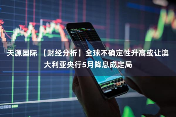 天源国际 【财经分析】全球不确定性升高或让澳大利亚央行5月降息成定局