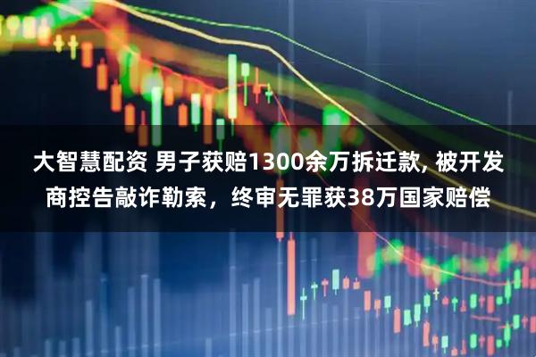 大智慧配资 男子获赔1300余万拆迁款, 被开发商控告敲诈勒索,终审无罪获38万国家赔偿