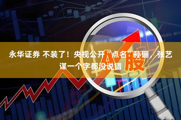 永华证券 不装了!央视公开“点名”孙俪,张艺谋一个字都没说错