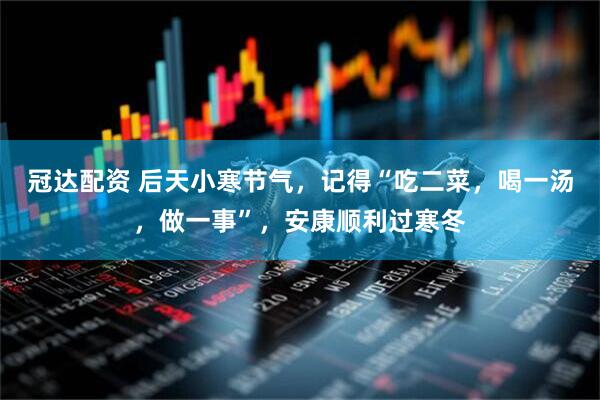 冠达配资 后天小寒节气,记得“吃二菜,喝一汤,做一事”,安康顺利过寒冬